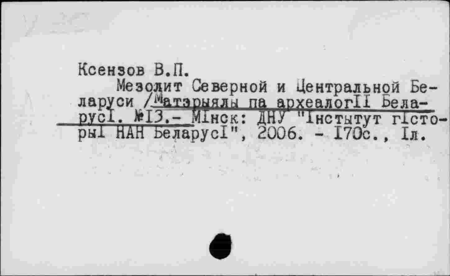 ﻿Ксензов В.П.
Мезодит Северной и Центральной Бе-Ларуси	па археалогІІ Беда-
ру сі.жІЗ.- Мінск: ДНУ "інститут тісто рыГ НАН Бе ларуcl", 2006. - 170с., 1л.